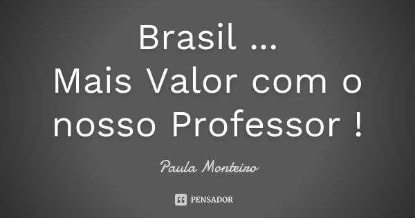 Brasil ... Mais Valor com o nosso Professor !... Frase de Paula Monteiro.