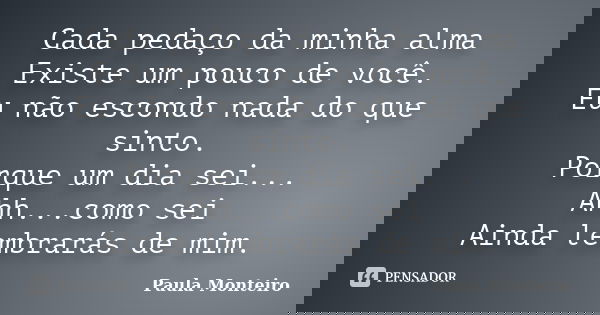 Cada pedaço da minha alma Existe um pouco de você. Eu não escondo nada do que sinto. Porque um dia sei... Ahh...como sei Ainda lembrarás de mim.... Frase de Paula Monteiro.