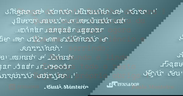 Chega de tanto Barulho de fora ! Quero ouvir a melodia da minha canção agora Que me diz em silêncio e sorrindo: Seu mundo é lindo Esqueça todo o resto Seja teu ... Frase de Paula Monteiro.