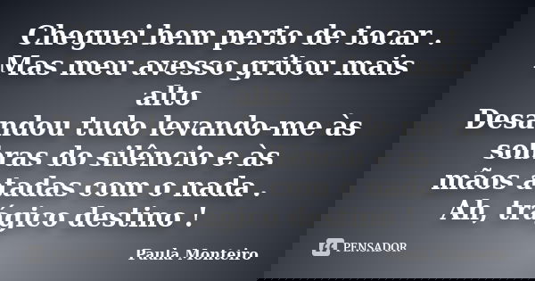 Cheguei bem perto de tocar . Mas meu avesso gritou mais alto Desandou tudo levando-me às sobras do silêncio e às mãos atadas com o nada . Ah, trágico destino !... Frase de Paula Monteiro.