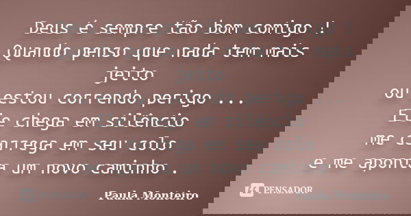 Deus é sempre tão bom comigo ! Quando penso que nada tem mais jeito ou estou correndo perigo ... Ele chega em silêncio me carrega em seu colo e me aponta um nov... Frase de Paula Monteiro.