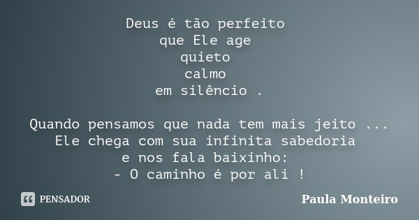 Deus é tão perfeito que Ele age quieto calmo em silêncio . Quando pensamos que nada tem mais jeito ... Ele chega com sua infinita sabedoria e nos fala baixinho:... Frase de Paula Monteiro.