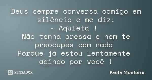 Deus sempre conversa comigo em silêncio e me diz: - Aquieta ! Não tenha pressa e nem te preocupes com nada Porque já estou lentamente agindo por você !... Frase de Paula Monteiro.