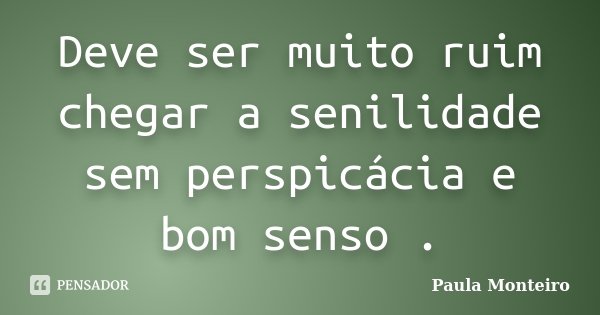 Deve ser muito ruim chegar a senilidade sem perspicácia e bom senso .... Frase de Paula Monteiro.