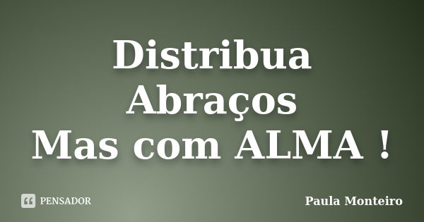 Distribua Abraços Mas com ALMA !... Frase de Paula Monteiro.