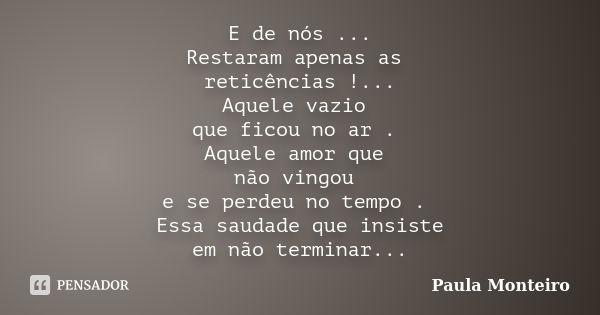 E de nós ... Restaram apenas as reticências !... Aquele vazio que ficou no ar . Aquele amor que não vingou e se perdeu no tempo . Essa saudade que insiste em nã... Frase de Paula Monteiro.