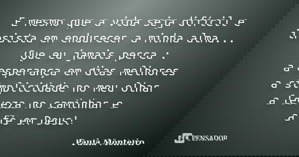 E mesmo que a vida seja difícil e insista em endurecer a minha alma... Que eu jamais perca : a esperança em dias melhores a simplicidade no meu olhar a leveza n... Frase de Paula Monteiro.