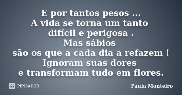 E por tantos pesos ... A vida se torna um tanto difícil e perigosa . Mas sábios são os que a cada dia a refazem ! Ignoram suas dores e transformam tudo em flore... Frase de Paula Monteiro.