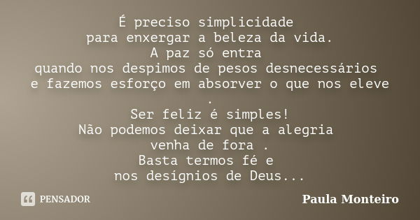 É preciso simplicidade para enxergar a beleza da vida. A paz só entra quando nos despimos de pesos desnecessários e fazemos esforço em absorver o que nos eleve ... Frase de Paula Monteiro.