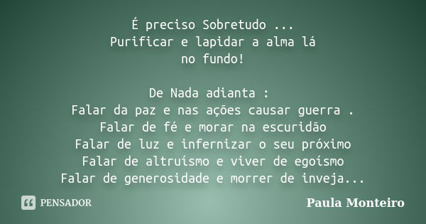 É preciso Sobretudo ... Purificar e lapidar a alma lá no fundo! De Nada adianta : Falar da paz e nas ações causar guerra . Falar de fé e morar na escuridão Fala... Frase de Paula Monteiro.