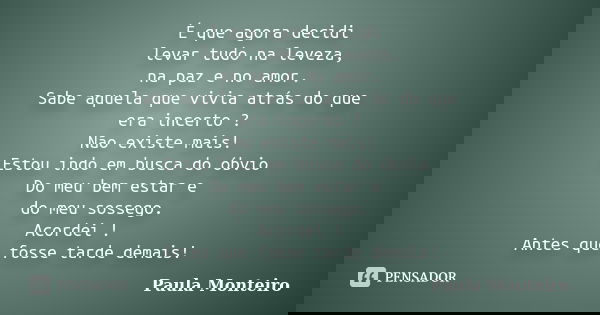 É que agora decidi levar tudo na leveza, na paz e no amor. Sabe aquela que vivia atrás do que era incerto ? Não existe mais! Estou indo em busca do óbvio Do meu... Frase de Paula Monteiro.