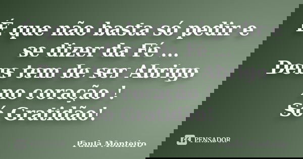 É que não basta só pedir e se dizer da Fé ... Deus tem de ser Abrigo no coração ! Só Gratidão!... Frase de Paula Monteiro.