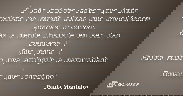 É tão triste saber que inda existe no mundo almas que envelhecem apenas o corpo. Mas a mente insiste em ser tão pequena ! Que pena ! Falta muito pra atingir a m... Frase de Paula Monteiro.