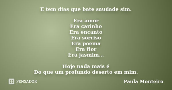 E tem dias que bate saudade sim. Era amor Era carinho Era encanto Era sorriso Era poema Era flor Era jasmim... Hoje nada mais é Do que um profundo deserto em mi... Frase de Paula Monteiro.