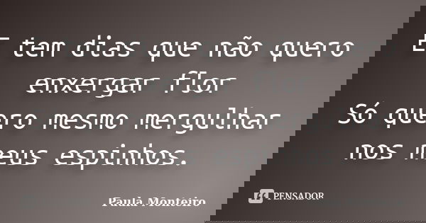 E tem dias que não quero enxergar flor Só quero mesmo mergulhar nos meus espinhos.... Frase de Paula Monteiro.