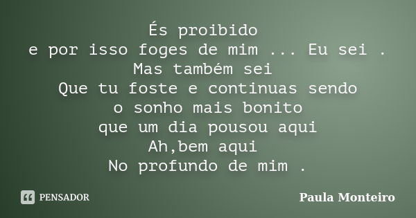 És proibido e por isso foges de mim ... Eu sei . Mas também sei Que tu foste e continuas sendo o sonho mais bonito que um dia pousou aqui Ah,bem aqui No profund... Frase de Paula Monteiro.