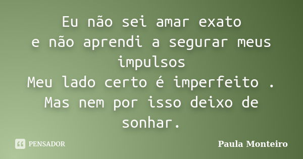 Eu não sei amar exato e não aprendi a segurar meus impulsos Meu lado certo é imperfeito . Mas nem por isso deixo de sonhar.... Frase de Paula Monteiro.