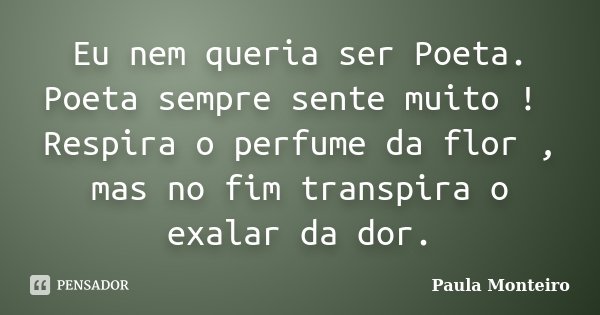 Eu nem queria ser Poeta. Poeta sempre sente muito ! Respira o perfume da flor , mas no fim transpira o exalar da dor.... Frase de Paula Monteiro.