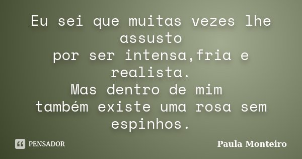 Eu sei que muitas vezes lhe assusto por ser intensa,fria e realista. Mas dentro de mim também existe uma rosa sem espinhos.... Frase de Paula Monteiro.