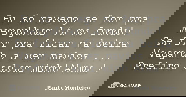 Eu só navego se for pra mergulhar lá no fundo! Se for pra ficar na beira Vagando a ver navios ... Prefiro calar minh'Alma !... Frase de Paula Monteiro.