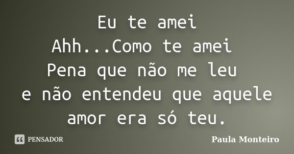 Eu te amei Ahh...Como te amei Pena que não me leu e não entendeu que aquele amor era só teu.... Frase de Paula Monteiro.