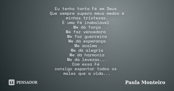 Eu tenho tanta Fé em Deus Que sempre supero meus medos e minhas tristezas. É uma Fé inabalável Me dá força Me faz vencedora Me faz guerreira Me dá esperança Me ... Frase de Paula Monteiro.