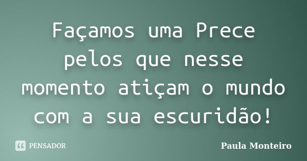 Façamos uma Prece pelos que nesse momento atiçam o mundo com a sua escuridão!... Frase de Paula Monteiro.