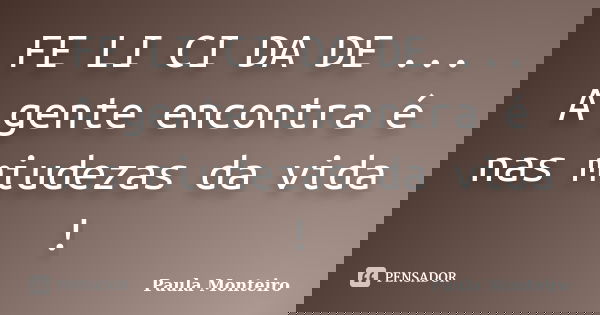 FE LI CI DA DE ... A gente encontra é nas miudezas da vida !... Frase de Paula Monteiro.