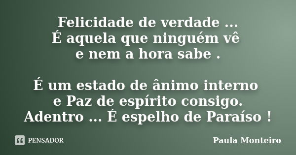 Felicidade de verdade ... É aquela que ninguém vê e nem a hora sabe . É um estado de ânimo interno e Paz de espírito consigo. Adentro ... É espelho de Paraíso !... Frase de Paula Monteiro.