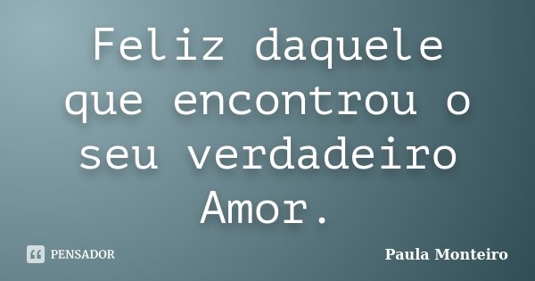 Feliz daquele que encontrou o seu verdadeiro Amor.... Frase de Paula Monteiro.