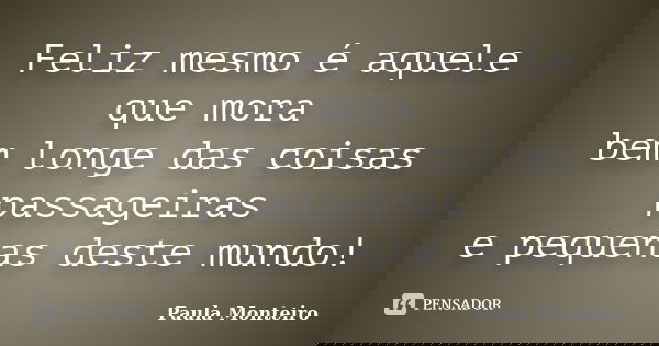 Feliz mesmo é aquele que mora bem longe das coisas passageiras e pequenas deste mundo!... Frase de Paula Monteiro.