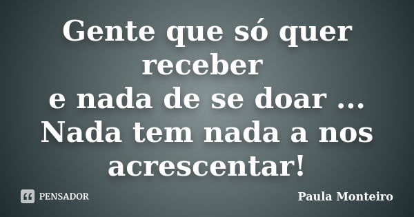 Gente que só quer receber e nada de se doar ... Nada tem nada a nos acrescentar!... Frase de Paula Monteiro.