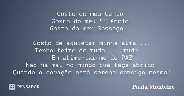 Gosto do meu Canto Gosto do meu Silêncio Gosto do meu Sossego... Gosto de aquietar minha alma ... Tenho feito de tudo ....tudo... Em alimentar-me de PAZ Não há ... Frase de Paula Monteiro.