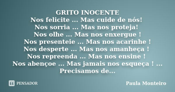 GRITO INOCENTE Nos felicite ... Mas cuide de nós! Nos sorria ... Mas nos proteja! Nos olhe ... Mas nos enxergue ! Nos presenteie ... Mas nos acarinhe ! Nos desp... Frase de Paula Monteiro.