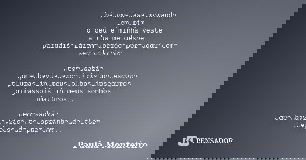 há uma asa morando em mim o céu é minha veste a lua me despe pardais fazem abrigo por aqui com seu clarim. nem sabia que havia arco íris no escuro plumas in meu... Frase de Paula Monteiro.