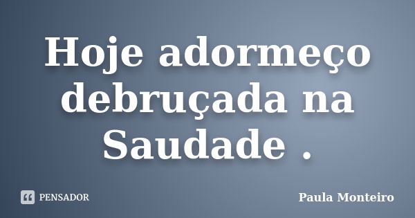 Hoje adormeço debruçada na Saudade .... Frase de Paula Monteiro.