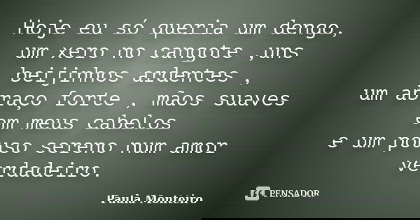 Hoje eu só queria um dengo, um xero no cangote ,uns beijinhos ardentes , um abraço forte , mãos suaves em meus cabelos e um pouso sereno num amor verdadeiro.... Frase de Paula Monteiro.