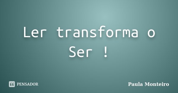Ler transforma o Ser !... Frase de Paula Monteiro.
