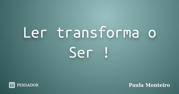 Ler transforma o Ser !... Frase de Paula Monteiro.