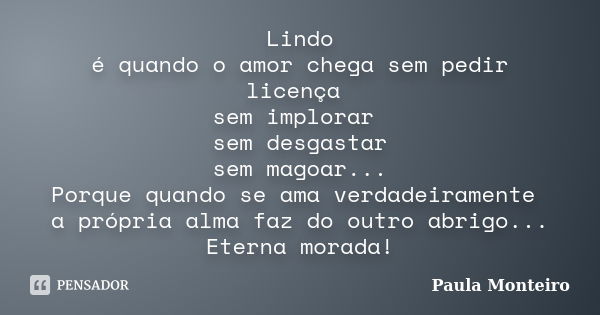 Lindo é quando o amor chega sem pedir licença sem implorar sem desgastar sem magoar... Porque quando se ama verdadeiramente a própria alma faz do outro abrigo..... Frase de Paula Monteiro.