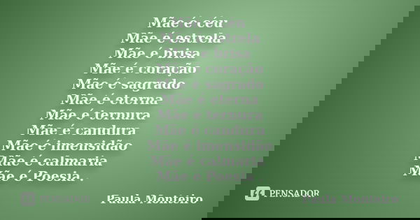Mãe é céu Mãe é estrela
Mãe é brisa Mãe é coração
Mãe é sagrado
Mãe é eterna
Mãe é ternura
Mãe é candura
Mãe é imensidão
Mãe é calmaria Mãe é Poesia .... Frase de Paula Monteiro.