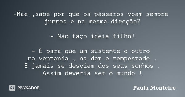 -Mãe ,sabe por que os pássaros voam sempre juntos e na mesma direção? - Não faço ideia filho! - É para que um sustente o outro na ventania , na dor e tempestade... Frase de Paula Monteiro.