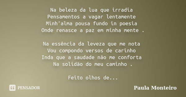 Na beleza da lua que irradia Pensamentos a vagar lentamente Minh'alma pousa fundo in poesia Onde renasce a paz em minha mente . Na essência da leveza que me not... Frase de Paula Monteiro.