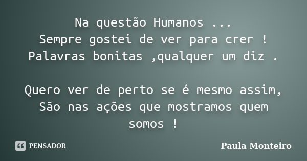 Na questão Humanos ... Sempre gostei de ver para crer ! Palavras bonitas ,qualquer um diz . Quero ver de perto se é mesmo assim, São nas ações que mostramos que... Frase de Paula Monteiro.