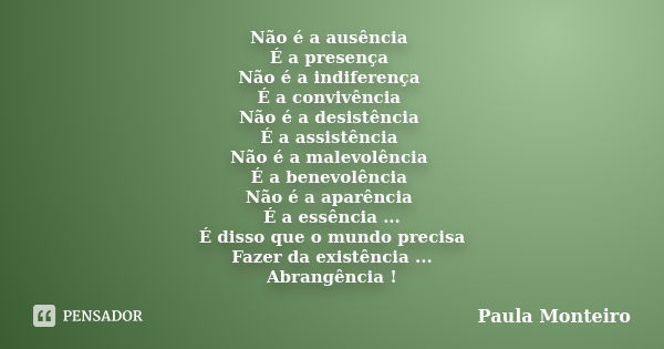 Não é a ausência É a presença Não é a indiferença É a convivência Não é a desistência É a assistência Não é a malevolência É a benevolência Não é a aparência É ... Frase de Paula Monteiro.