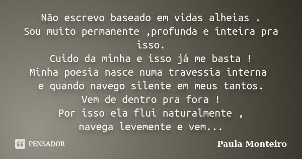 Não escrevo baseado em vidas alheias . Sou muito permanente ,profunda e inteira pra isso. Cuido da minha e isso já me basta ! Minha poesia nasce numa travessia ... Frase de Paula Monteiro.