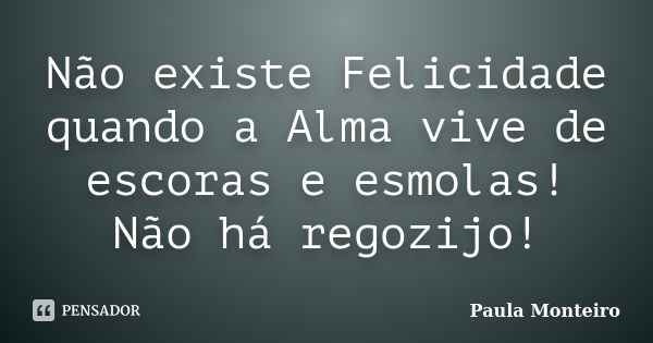 Não existe Felicidade quando a Alma vive de escoras e esmolas! Não há regozijo!... Frase de Paula Monteiro.