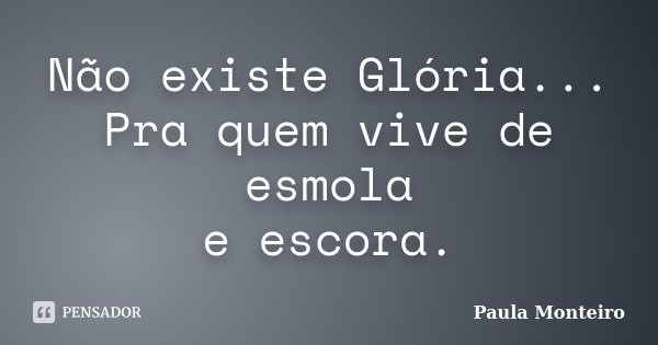 Não existe Glória... Pra quem vive de esmola e escora.... Frase de Paula Monteiro.