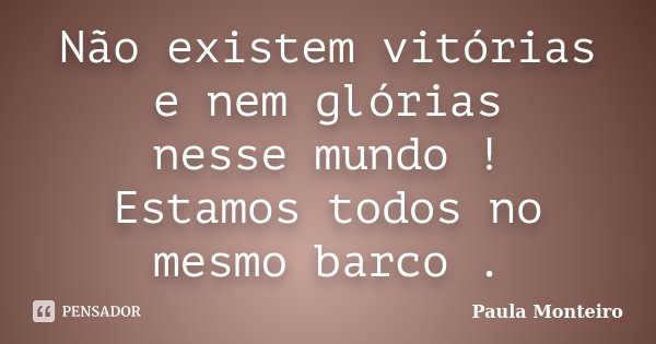 Não existem vitórias e nem glórias nesse mundo ! Estamos todos no mesmo barco .... Frase de Paula Monteiro.