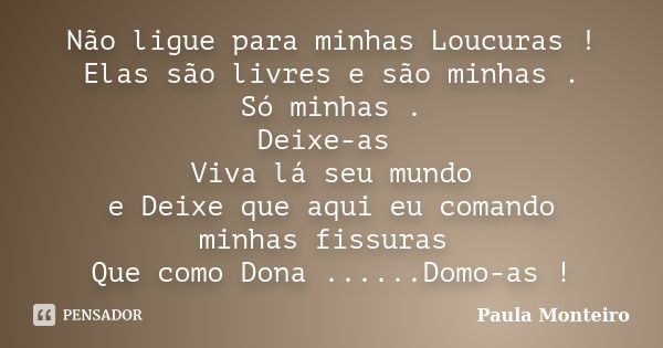 Não ligue para minhas Loucuras ! Elas são livres e são minhas . Só minhas . Deixe-as Viva lá seu mundo e Deixe que aqui eu comando minhas fissuras Que como Dona... Frase de Paula Monteiro.